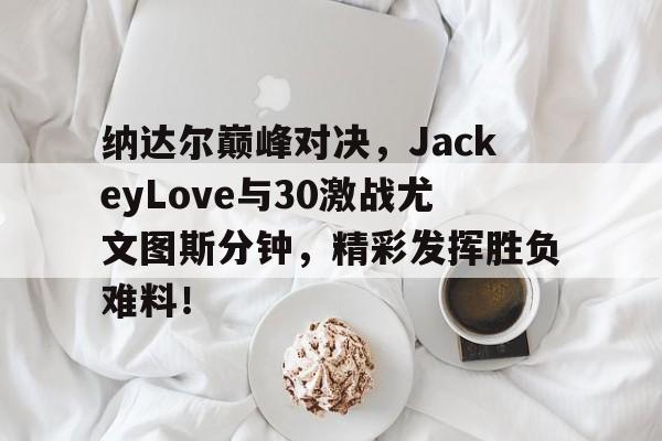 爱游戏体育-纳达尔巅峰对决,JackeyLove与30激战尤文图斯分钟,精彩发挥胜负难料!的简单介绍